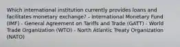 Which international institution currently provides loans and facilitates monetary exchange? - International Monetary Fund (IMF) - General Agreement on Tariffs and Trade (GATT) - World Trade Organization (WTO) - North Atlantic Treaty Organization (NATO)