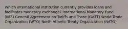 Which international institution currently provides loans and facilitates monetary exchange? International Monetary Fund (IMF) General Agreement on Tariffs and Trade (GATT) World Trade Organization (WTO) North Atlantic Treaty Organization (NATO)