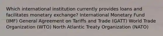 Which international institution currently provides loans and facilitates monetary exchange? International Monetary Fund (IMF) General Agreement on Tariffs and Trade (GATT) World Trade Organization (WTO) North Atlantic Treaty Organization (NATO)