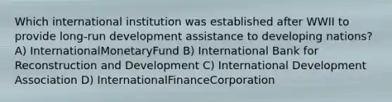 Which international institution was established after WWII to provide long-run development assistance to developing nations? A) InternationalMonetaryFund B) International Bank for Reconstruction and Development C) International Development Association D) InternationalFinanceCorporation