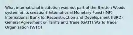 What international institution was not part of the Bretton Woods system at its creation? International Monetary Fund (IMF) International Bank for Reconstruction and Development (IBRD) General Agreement on Tariffs and Trade (GATT) World Trade Organization (WTO)