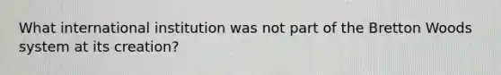What international institution was not part of the Bretton Woods system at its creation?