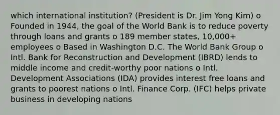 which international institution? (President is Dr. Jim Yong Kim) o Founded in 1944, the goal of the World Bank is to reduce poverty through loans and grants o 189 member states, 10,000+ employees o Based in Washington D.C. The World Bank Group o Intl. Bank for Reconstruction and Development (IBRD) lends to middle income and credit-worthy poor nations o Intl. Development Associations (IDA) provides interest free loans and grants to poorest nations o Intl. Finance Corp. (IFC) helps private business in developing nations