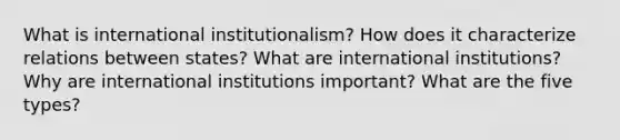 What is international institutionalism? How does it characterize relations between states? What are international institutions? Why are international institutions important? What are the five types?