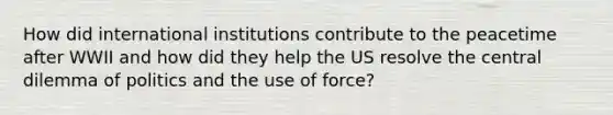 How did international institutions contribute to the peacetime after WWII and how did they help the US resolve the central dilemma of politics and the use of force?