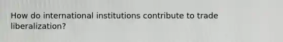 How do international institutions contribute to trade liberalization?