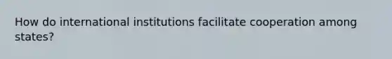 How do international institutions facilitate cooperation among states?