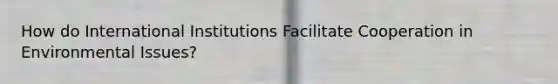 How do International Institutions Facilitate Cooperation in Environmental Issues?