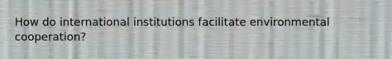 How do international institutions facilitate environmental cooperation?