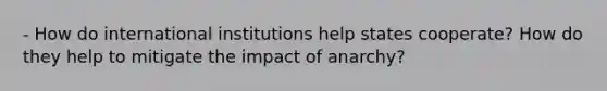 - How do international institutions help states cooperate? How do they help to mitigate the impact of anarchy?