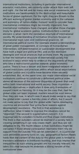 International institutions, including in particular international economic institutions, are currently under attack from both left and right . For the left and for many new social movements, such institutions are handmaidens to the destructive and inequitable forces of global capitalism. For the right, they are threats to the efficient working of global market economy and to the cohesion and autonomy of nation-states. Instead I wish to consider how international institutions might be morally important; how international institutions have changed; and what those changes imply for global economic justice. Institutions form a central element in what I term the normative structure of international society. My understanding of normative structure focuses on international legal rules and institutional practices, on international political norms (for example shared understandings of great power management, or concepts of humanitarian intervention, self-determination or sustainable development that have both a legal and political life), and on the dominant ideologies and social practices that animate them. My argument is that the normative structure of international society has evolved in ways which help to undercut the arguments of those who take a restrictionist position towards global economic justice. There is now a denser and more integrated network of shared institutions and practices within which social expectations of global justice and injustice have become more securely established. But, at the same time, our major international social institutions continue to constitute a deformed political order, above all because of the extreme disparities of power that exist within both international and world society. Does imposition + feasible alternatives = implication It does only if omissions of support count as harming. Or it may be the case that, had the global order not been imposed, matters would be even worse than they are now, in which case it would make sense to say that the global order causes a harmful state of affairs, but it would not make sense to say that the global order harms developing countries we encounter four prima facie reasons against development assistance . The first is that assistance is ineffective: what it takes to improve the situation cannot be "imported." The second is a paternalism concern: it is inappropriate for outsiders to build and thus shape institutions. The third is that outsiders cannot be blamed if a society fails in creating something it can only create itself - and thus are not obligated to try. The fourth reason is that institutions might be corrupted if those whose participation maintains them rely on support from the outside This can be overruled if , in a particular case persistent poverty turns on, say, geographical factors Rawls holds that the content of the duty to the global poor is limited to transitory assistance in institution building, and thus implies that inequalities as such among peoples are not morally relevant. He takes this view because he endorses a strong version of the institutional view