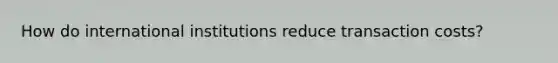 How do international institutions reduce transaction costs?