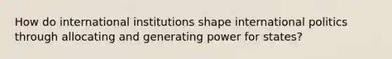 How do international institutions shape international politics through allocating and generating power for states?