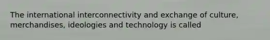 The international interconnectivity and exchange of culture, merchandises, ideologies and technology is called