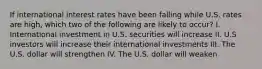 If international interest rates have been falling while U.S. rates are high, which two of the following are likely to occur? I. International investment in U.S. securities will increase II. U.S investors will increase their international investments III. The U.S. dollar will strengthen IV. The U.S. dollar will weaken