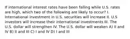 If international interest rates have been falling while U.S. rates are high, which two of the following are likely to occur? I. International investment in U.S. securities will increase II. U.S investors will increase their international investments III. The U.S. dollar will strengthen IV. The U.S. dollar will weaken A) II and IV B) II and III C) I and IV D) I and III