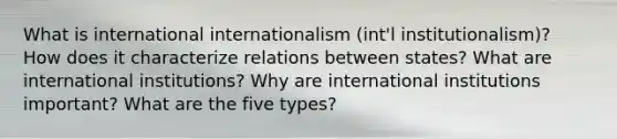 What is international internationalism (int'l institutionalism)? How does it characterize relations between states? What are international institutions? Why are international institutions important? What are the five types?