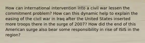 How can international intervention into a civil war lessen the commitment problem? How can this dynamic help to explain the easing of the civil war in Iraq after the United States inserted more troops there in the surge of 2007? How did the end of this American surge also bear some responsibility in rise of ISIS in the region?