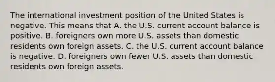 The international investment position of the United States is negative. This means that A. the U.S. current account balance is positive. B. foreigners own more U.S. assets than domestic residents own foreign assets. C. the U.S. current account balance is negative. D. foreigners own fewer U.S. assets than domestic residents own foreign assets.