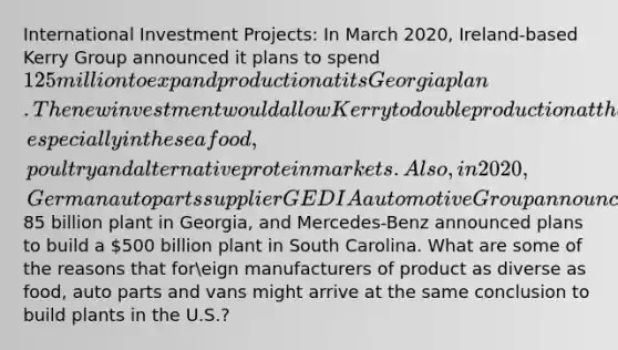 International Investment Projects: In March 2020, Ireland-based Kerry Group announced it plans to spend125 million to expand production at its Georgia plan. The new investment would allow Kerry to double production at the plan, especially in the seafood, poultry and alternative protein markets. Also, in 2020, German auto parts supplier GEDIA automotive Group announced to build an85 billion plant in Georgia, and Mercedes-Benz announced plans to build a 500 billion plant in South Carolina. What are some of the reasons that foreign manufacturers of product as diverse as food, auto parts and vans might arrive at the same conclusion to build plants in the U.S.?