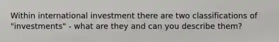 Within international investment there are two classifications of "investments" - what are they and can you describe them?