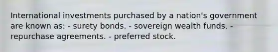 International investments purchased by a nation's government are known as: - surety bonds. - sovereign wealth funds. - repurchase agreements. - preferred stock.