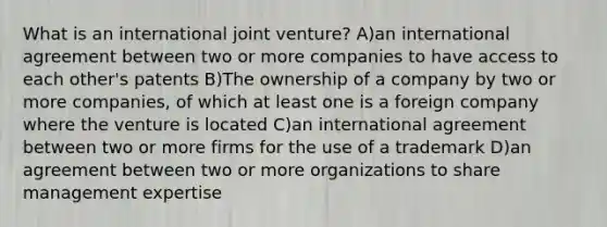 What is an international joint venture? A)an international agreement between two or more companies to have access to each other's patents B)The ownership of a company by two or more companies, of which at least one is a foreign company where the venture is located C)an international agreement between two or more firms for the use of a trademark D)an agreement between two or more organizations to share management expertise