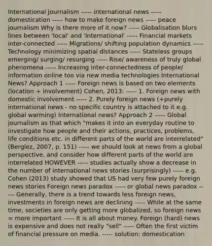 International Journalism ----- international news ----- domestication ----- how to make foreign news ----- peace journalism Why is there more of it now? ----- Globalisation blurs lines between 'local' and 'International' ----- Financial markets inter-connected ----- Migrations/ shifting population dynamics ----- Technology minimizing spatial distances ----- Stateless groups emerging/ surging/ resurging ----- Rise/ awareness of truly global phenomena ----- Increasing inter-connectedness of people/ information online too via new media technologies International News? Approach 1 ----- Foreign news is based on two elements (location + involvement) Cohen, 2013: ----- 1. Foreign news with domestic involvement ----- 2. Purely foreign news (+purely international news - no specific country is attached to it e.g. global warming) International news? Approach 2 ----- Global journalism as that which "makes it into an everyday routine to investigate how people and their actions, practices, problems, life conditions etc. in different parts of the world are interrelated" (Berglez, 2007, p. 151) ----- we should look at news from a global perspective, and consider how different parts of the world are interrelated HOWEVER ----- studies actually show a decrease in the number of international news stories (surprisingly) ----- e.g. Cohen (2013) study showed that US had very few purely foreign news stories Foreign news paradox ----- or global news paradox ----- Generally, there is a trend towards less foreign news, investments in foreign news are declining ----- While at the same time, societies are only getting more globalized, so foreign news = more important ----- It is all about money. Foreign (hard) news is expensive and does not really "sell" ----- Often the first victim of financial pressure on media. ----- solution: domestication