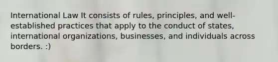 International Law It consists of rules, principles, and well-established practices that apply to the conduct of states, international organizations, businesses, and individuals across borders. :)