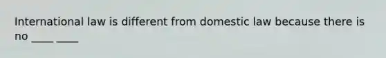 International law is different from domestic law because there is no ____ ____