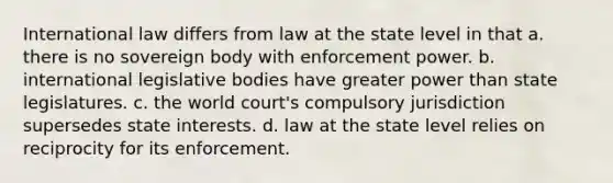 International law differs from law at the state level in that a. there is no sovereign body with enforcement power. b. international legislative bodies have greater power than state legislatures. c. the world court's compulsory jurisdiction supersedes state interests. d. law at the state level relies on reciprocity for its enforcement.