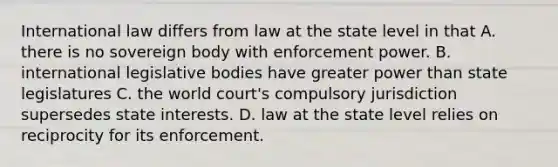 International law differs from law at the state level in that A. there is no sovereign body with enforcement power. B. international legislative bodies have greater power than state legislatures C. the world court's compulsory jurisdiction supersedes state interests. D. law at the state level relies on reciprocity for its enforcement.