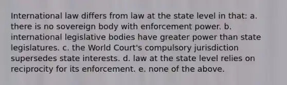 International law differs from law at the state level in that: a. there is no sovereign body with enforcement power. b. international legislative bodies have greater power than state legislatures. c. the World Court's compulsory jurisdiction supersedes state interests. d. law at the state level relies on reciprocity for its enforcement. e. none of the above.