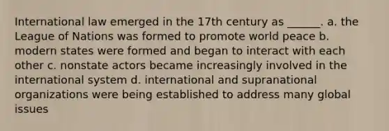 International law emerged in the 17th century as ______. a. the League of Nations was formed to promote world peace b. modern states were formed and began to interact with each other c. nonstate actors became increasingly involved in the international system d. international and supranational organizations were being established to address many global issues