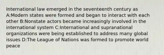 International law emerged in the seventeenth century as A:Modern states were formed and began to interact with each other B:Nonstate actors became increasingly involved in the international system C:International and supranational organizations were being established to address many global issues D:The League of Nations was formed to promote world peace