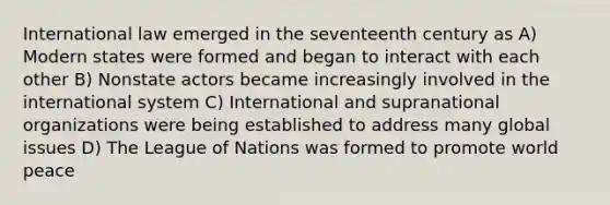 International law emerged in the seventeenth century as A) Modern states were formed and began to interact with each other B) Nonstate actors became increasingly involved in the international system C) International and supranational organizations were being established to address many global issues D) The League of Nations was formed to promote world peace