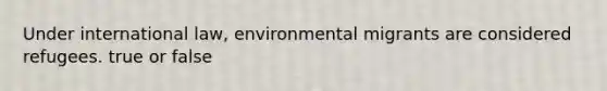 Under international law, environmental migrants are considered refugees. true or false