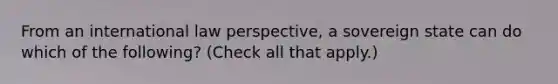 From an international law perspective, a sovereign state can do which of the following? (Check all that apply.)