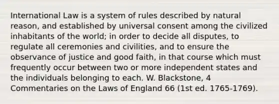 International Law is a system of rules described by natural reason, and established by universal consent among the civilized inhabitants of the world; in order to decide all disputes, to regulate all ceremonies and civilities, and to ensure the observance of justice and good faith, in that course which must frequently occur between two or more independent states and the individuals belonging to each. W. Blackstone, 4 Commentaries on the Laws of England 66 (1st ed. 1765-1769).