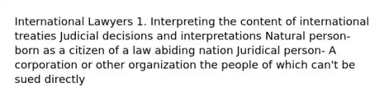 International Lawyers 1. Interpreting the content of international treaties Judicial decisions and interpretations Natural person- born as a citizen of a law abiding nation Juridical person- A corporation or other organization the people of which can't be sued directly