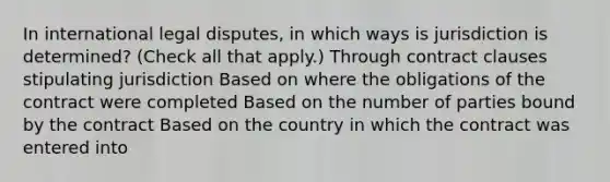 In international legal disputes, in which ways is jurisdiction is determined? (Check all that apply.) Through contract clauses stipulating jurisdiction Based on where the obligations of the contract were completed Based on the number of parties bound by the contract Based on the country in which the contract was entered into