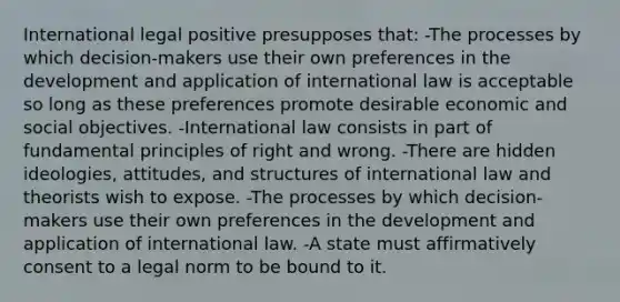 International legal positive presupposes that: -The processes by which decision-makers use their own preferences in the development and application of international law is acceptable so long as these preferences promote desirable economic and social objectives. -International law consists in part of fundamental principles of right and wrong. -There are hidden ideologies, attitudes, and structures of international law and theorists wish to expose. -The processes by which decision-makers use their own preferences in the development and application of international law. -A state must affirmatively consent to a legal norm to be bound to it.