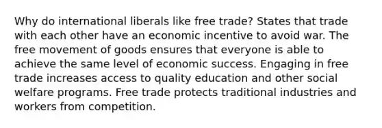 Why do international liberals like free trade? States that trade with each other have an economic incentive to avoid war. The free movement of goods ensures that everyone is able to achieve the same level of economic success. Engaging in free trade increases access to quality education and other social welfare programs. Free trade protects traditional industries and workers from competition.