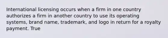 International licensing occurs when a firm in one country authorizes a firm in another country to use its operating systems, brand name, trademark, and logo in return for a royalty payment. True