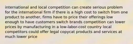 international and local competition can create serious problem for the international firm if there is a high cost to switch from one product to another, firms have to price their offerings low enough to have customers switch brands competition can lower prices by manufacturing in a low-labor-cost country local competitors could offer legal copycat products and services at much lower price