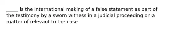 _____ is the international making of a false statement as part of the testimony by a sworn witness in a judicial proceeding on a matter of relevant to the case