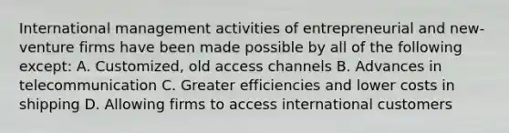 International management activities of entrepreneurial and new-venture firms have been made possible by all of the following except: A. Customized, old access channels B. Advances in telecommunication C. Greater efficiencies and lower costs in shipping D. Allowing firms to access international customers