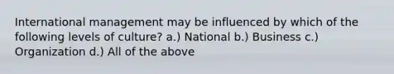 International management may be influenced by which of the following levels of culture? a.) National b.) Business c.) Organization d.) All of the above