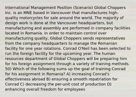 International Management Position (Scenario) Global Choppers Inc. is an MNE based in Vancouver that manufactures high-quality motorcycles for sale around the world. The majority of design work is done at the Vancouver headquarters, but manufacturing and assembly are performed in company facilities located in Romania. In order to maintain control over manufacturing quality, Global Choppers sends representatives from the company headquarters to manage the Romanian facility for one year rotations. Conrad O'Neil has been selected to run the foreign facility for the upcoming year. The human resources department of Global Choppers will be preparing him for his foreign assignment through a variety of training methods. 50) Which of the following sums up the goal of training Conrad for his assignment in Romania? A) increasing Conrad's effectiveness abroad B) ensuring a smooth repatriation for Conrad C) decreasing the per-unit cost of production D) enhancing overall freedom for employees