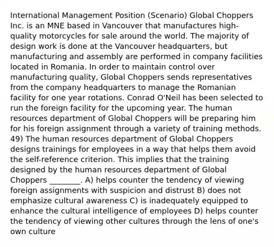 International Management Position (Scenario) Global Choppers Inc. is an MNE based in Vancouver that manufactures high-quality motorcycles for sale around the world. The majority of design work is done at the Vancouver headquarters, but manufacturing and assembly are performed in company facilities located in Romania. In order to maintain control over manufacturing quality, Global Choppers sends representatives from the company headquarters to manage the Romanian facility for one year rotations. Conrad O'Neil has been selected to run the foreign facility for the upcoming year. The human resources department of Global Choppers will be preparing him for his foreign assignment through a variety of training methods. 49) The human resources department of Global Choppers designs trainings for employees in a way that helps them avoid the self-reference criterion. This implies that the training designed by the human resources department of Global Choppers ________. A) helps counter the tendency of viewing foreign assignments with suspicion and distrust B) does not emphasize cultural awareness C) is inadequately equipped to enhance the cultural intelligence of employees D) helps counter the tendency of viewing other cultures through the lens of one's own culture